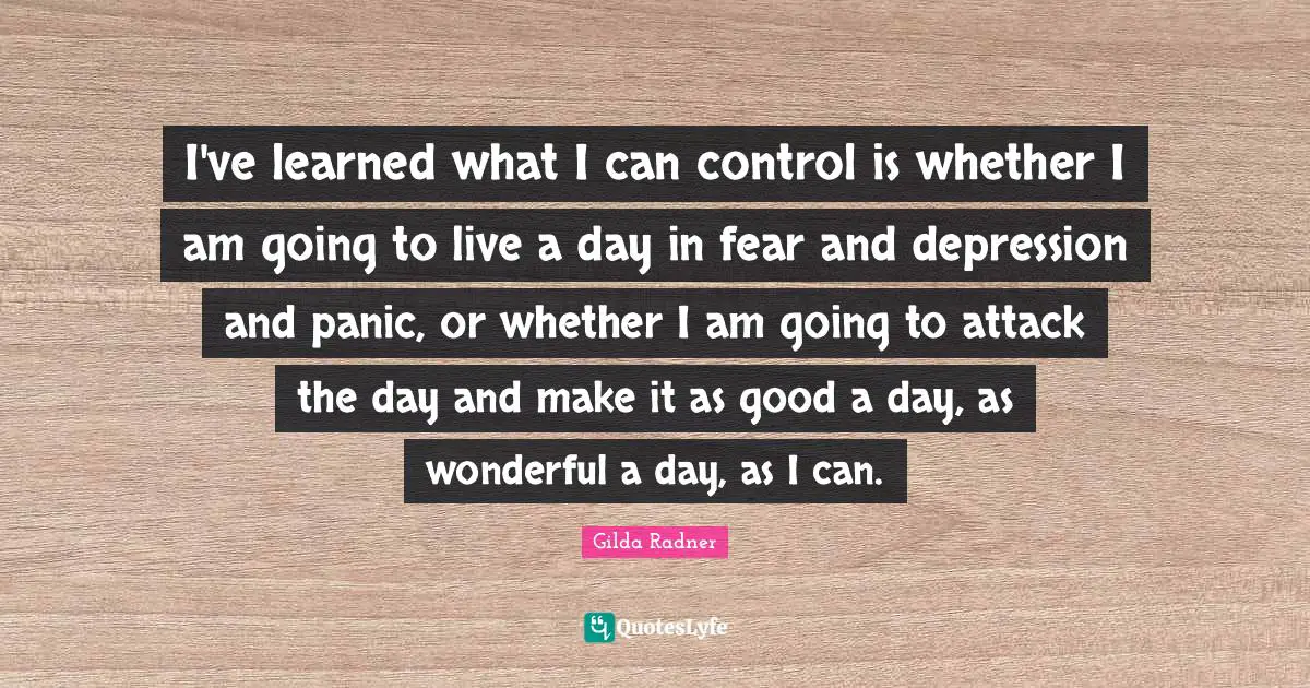 Depression Quotes: "I've learned what I can control is whether I am going to live a day in fear and depression and panic, or whether I am going to attack the day and make it as good a day, as wonderful a day, as I can."