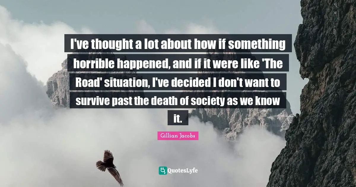 I've thought a lot about how if something horrible happened, and if it were like 'The Road' situation, I've decided I don't want to survive past the death of society as we know it.