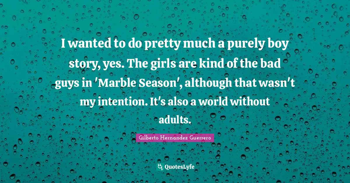 I wanted to do pretty much a purely boy story, yes. The girls are kind of the bad guys in 'Marble Season', although that wasn't my intention. It's also a world without adults.