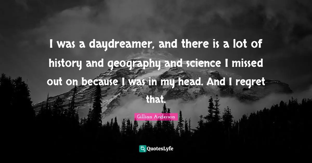I was a daydreamer, and there is a lot of history and geography and science I missed out on because I was in my head. And I regret that.