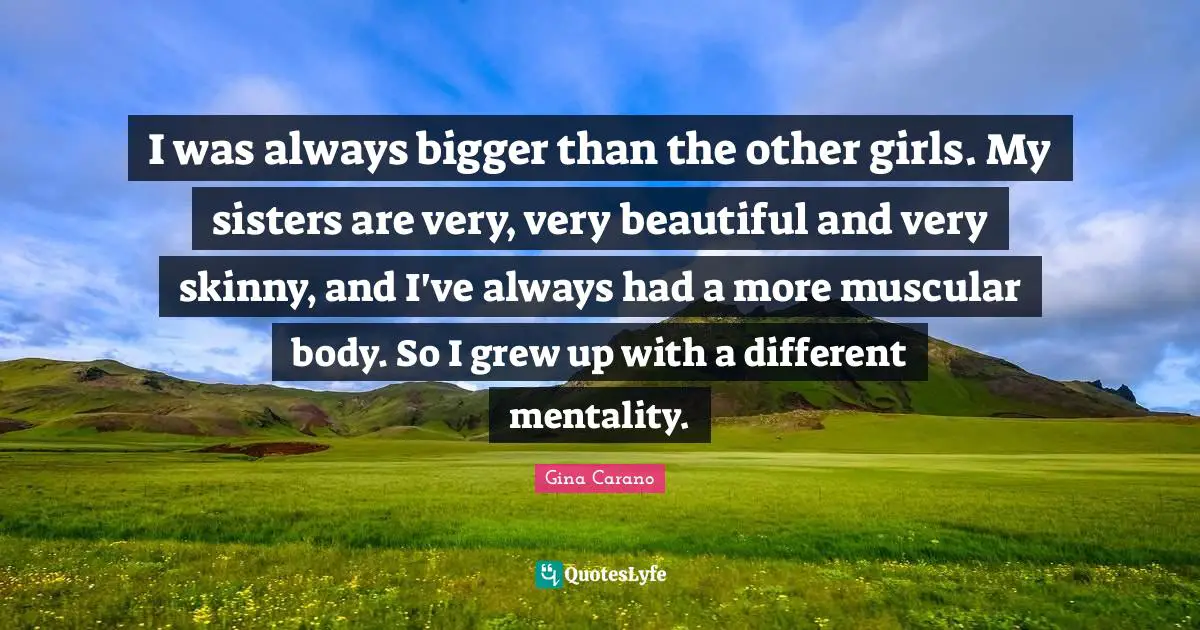 Gina Carano Quotes: "I was always bigger than the other girls. My sisters are very, very beautiful and very skinny, and I've always had a more muscular body. So I grew up with a different mentality."