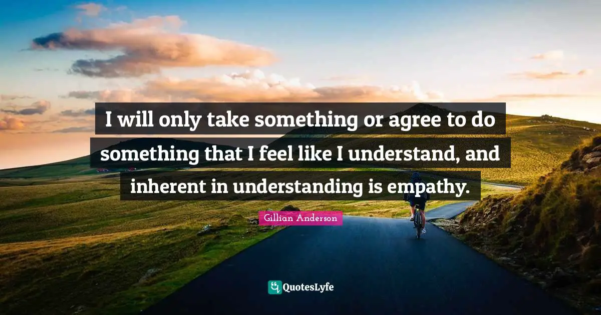 I will only take something or agree to do something that I feel like I understand, and inherent in understanding is empathy.