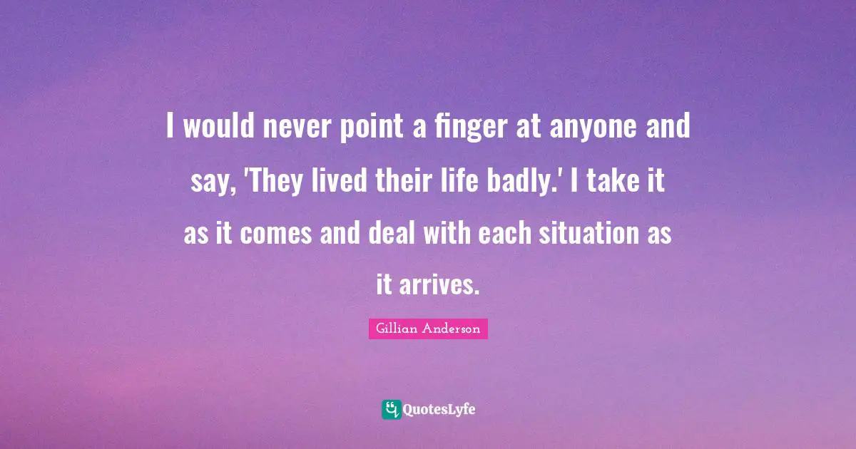 I would never point a finger at anyone and say, 'They lived their life badly.' I take it as it comes and deal with each situation as it arrives.