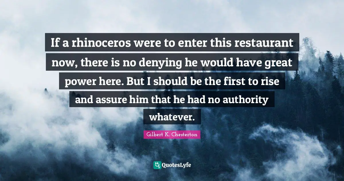 If a rhinoceros were to enter this restaurant now, there is no denying he would have great power here. But I should be the first to rise and assure him that he had no authority whatever.