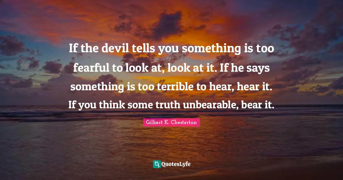 If the devil tells you something is too fearful to look at, look at it. If he says something is too terrible to hear, hear it. If you think some truth unbearable, bear it.