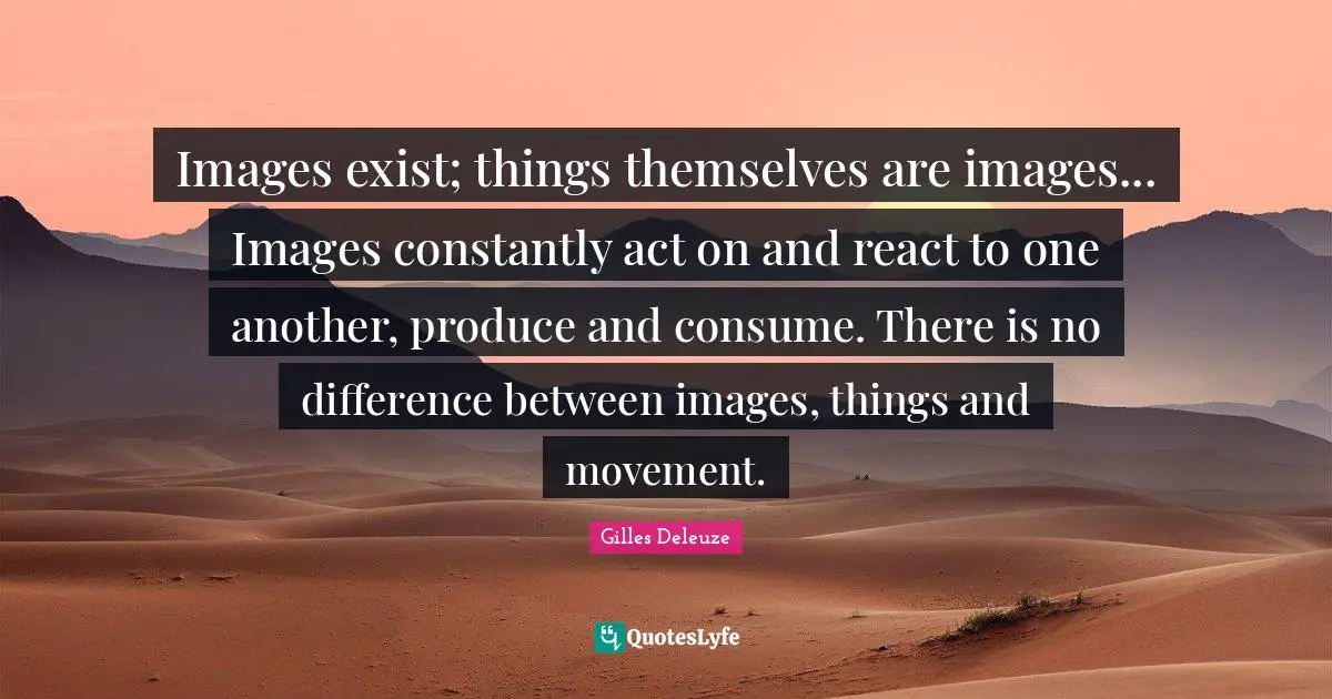 Images exist; things themselves are images... Images constantly act on and react to one another, produce and consume. There is no difference between images, things and movement.
