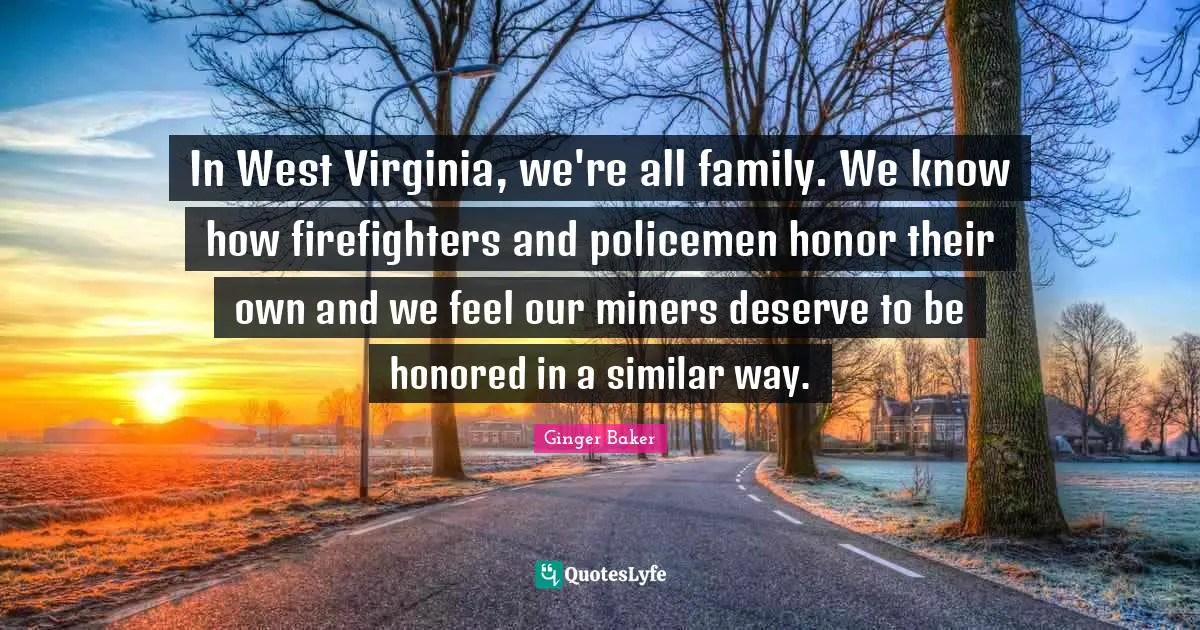 In West Virginia, we're all family. We know how firefighters and policemen honor their own and we feel our miners deserve to be honored in a similar way.