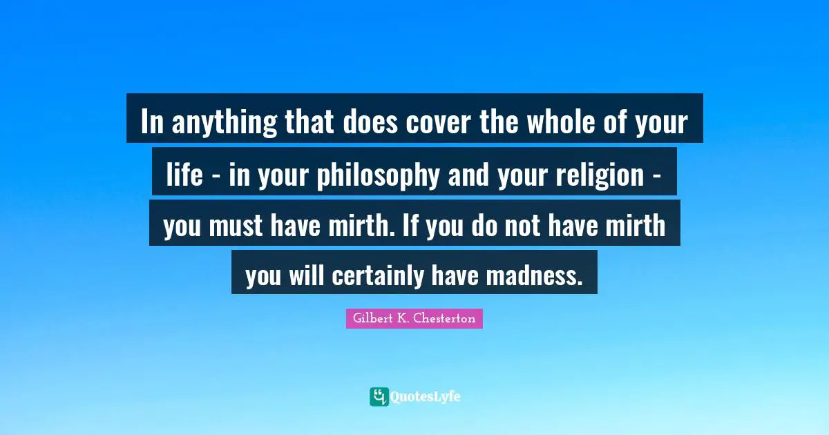 In anything that does cover the whole of your life - in your philosophy and your religion - you must have mirth. If you do not have mirth you will certainly have madness.