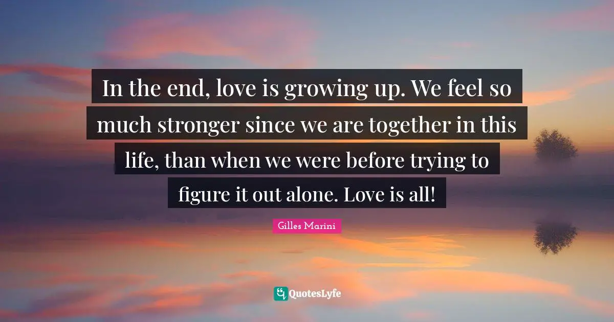 In the end, love is growing up. We feel so much stronger since we are together in this life, than when we were before trying to figure it out alone. Love is all!