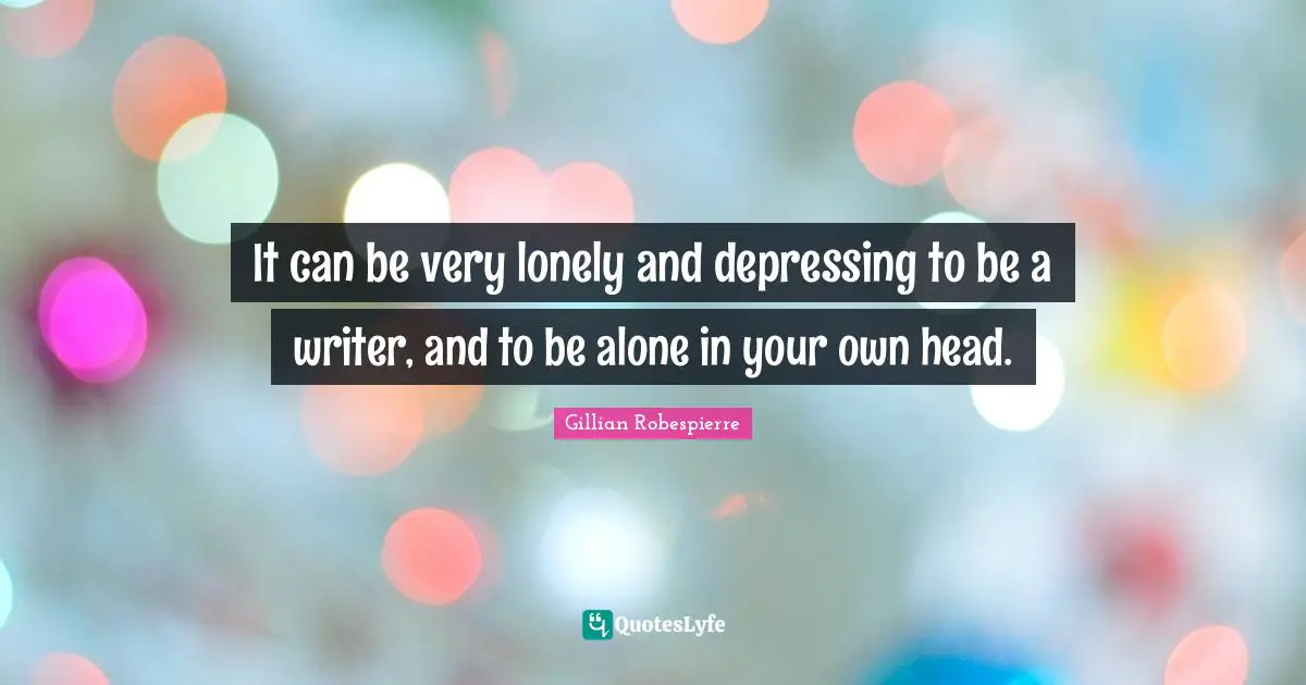 It can be very lonely and depressing to be a writer, and to be alone in your own head.