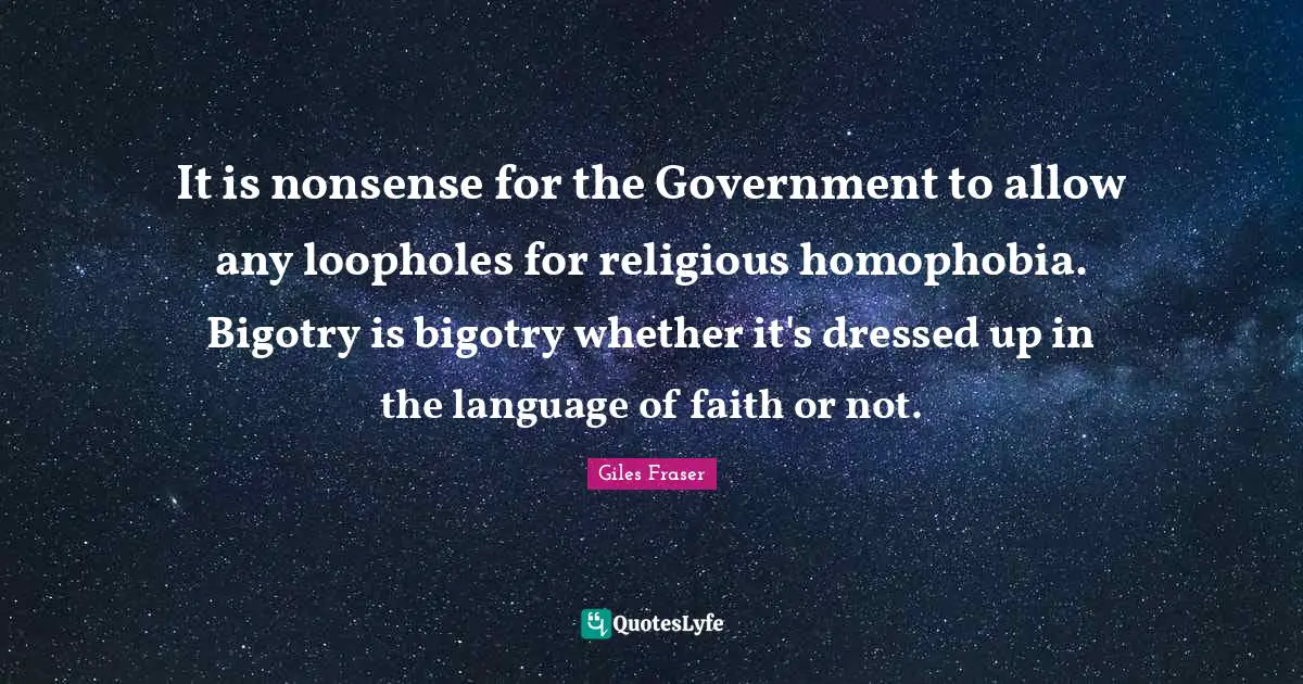 It is nonsense for the Government to allow any loopholes for religious homophobia. Bigotry is bigotry whether it's dressed up in the language of faith or not.