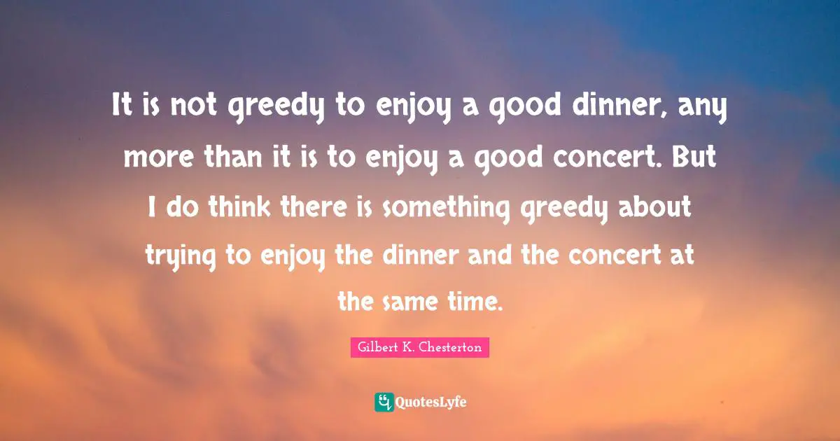 It is not greedy to enjoy a good dinner, any more than it is to enjoy a good concert. But I do think there is something greedy about trying to enjoy the dinner and the concert at the same time.