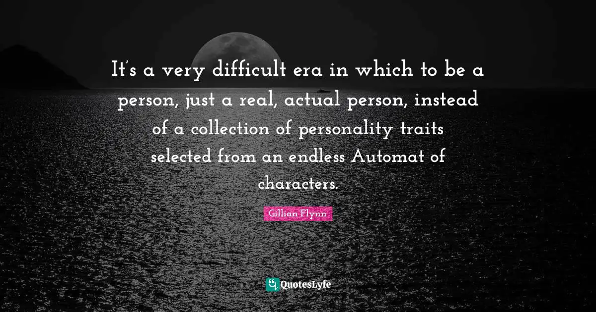 It’s a very difficult era in which to be a person, just a real, actual person, instead of a collection of personality traits selected from an endless Automat of characters.