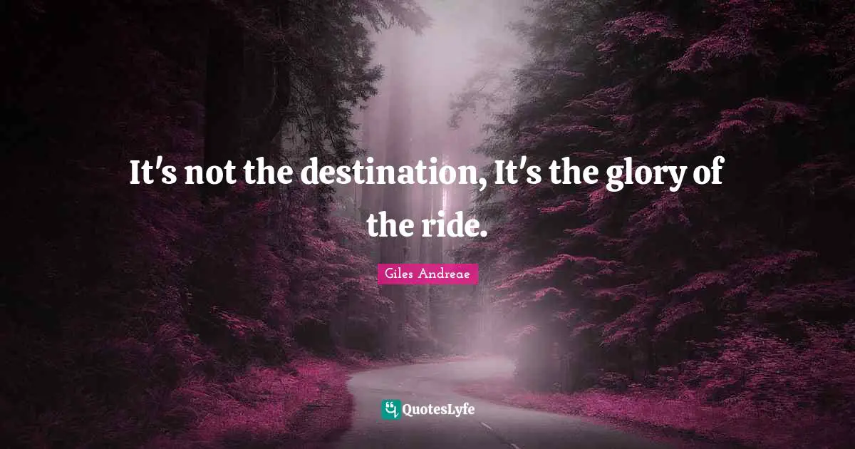 It's not the destination, It's the glory of the ride.