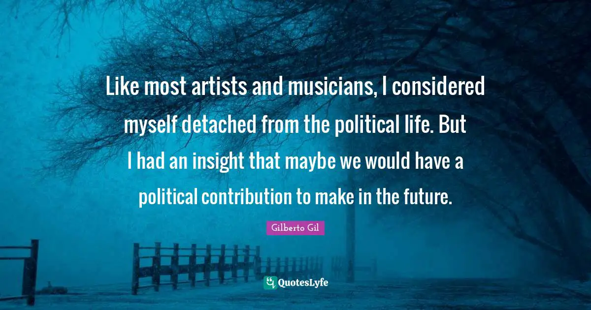 Like most artists and musicians, I considered myself detached from the political life. But I had an insight that maybe we would have a political contribution to make in the future.