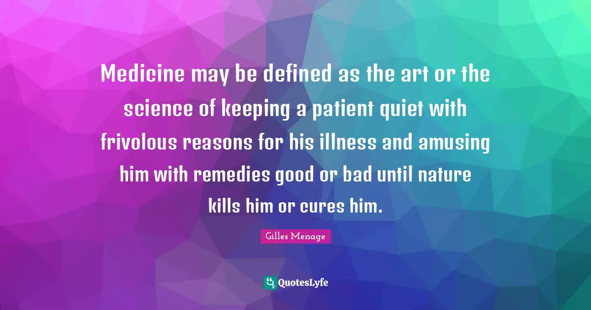 Medicine may be defined as the art or the science of keeping a patient quiet with frivolous reasons for his illness and amusing him with remedies good or bad until nature kills him or cures him.