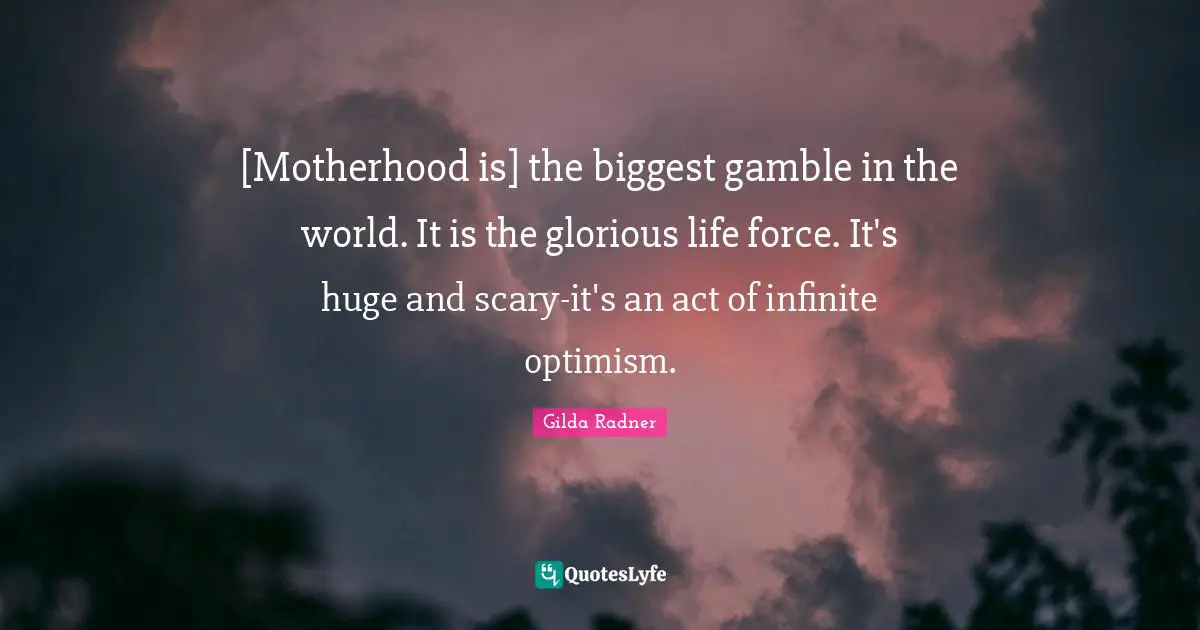 Glorious Quotes: "[Motherhood is] the biggest gamble in the world. It is the glorious life force. It's huge and scary-it's an act of infinite optimism."
