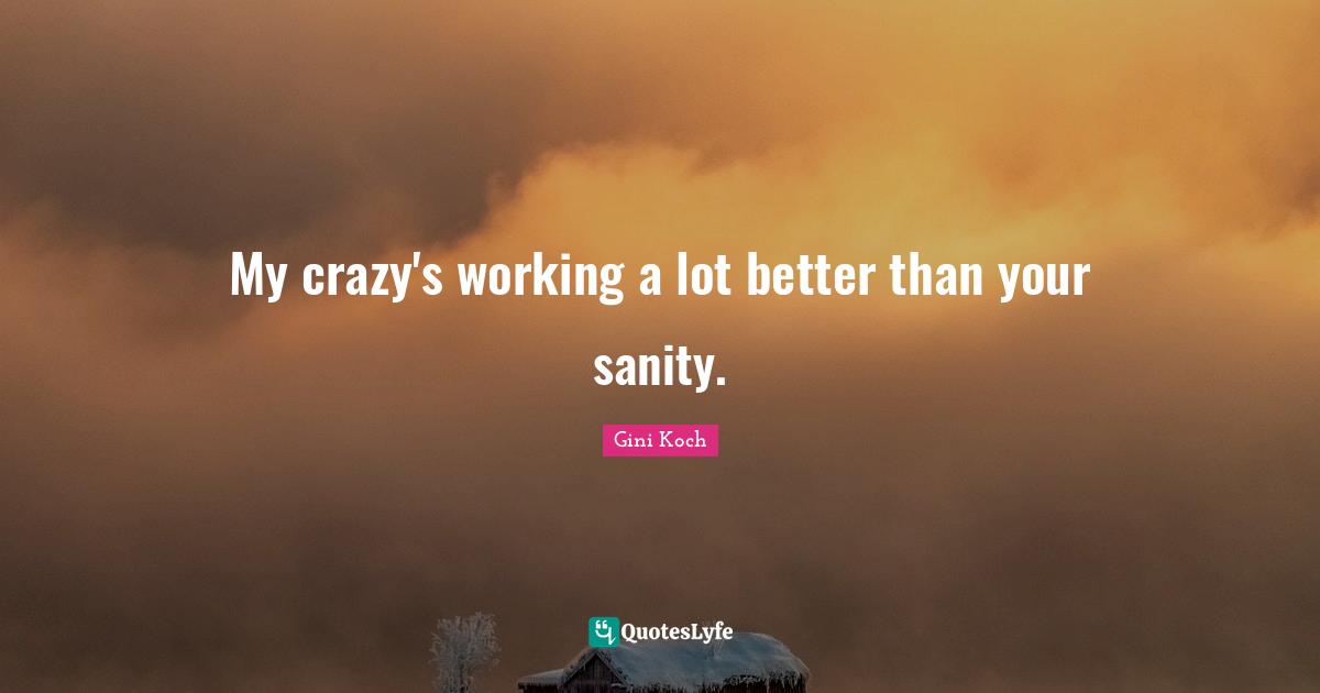 My crazy's working a lot better than your sanity.