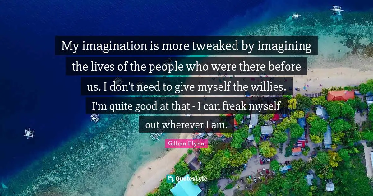 My imagination is more tweaked by imagining the lives of the people who were there before us. I don't need to give myself the willies. I'm quite good at that - I can freak myself out wherever I am.