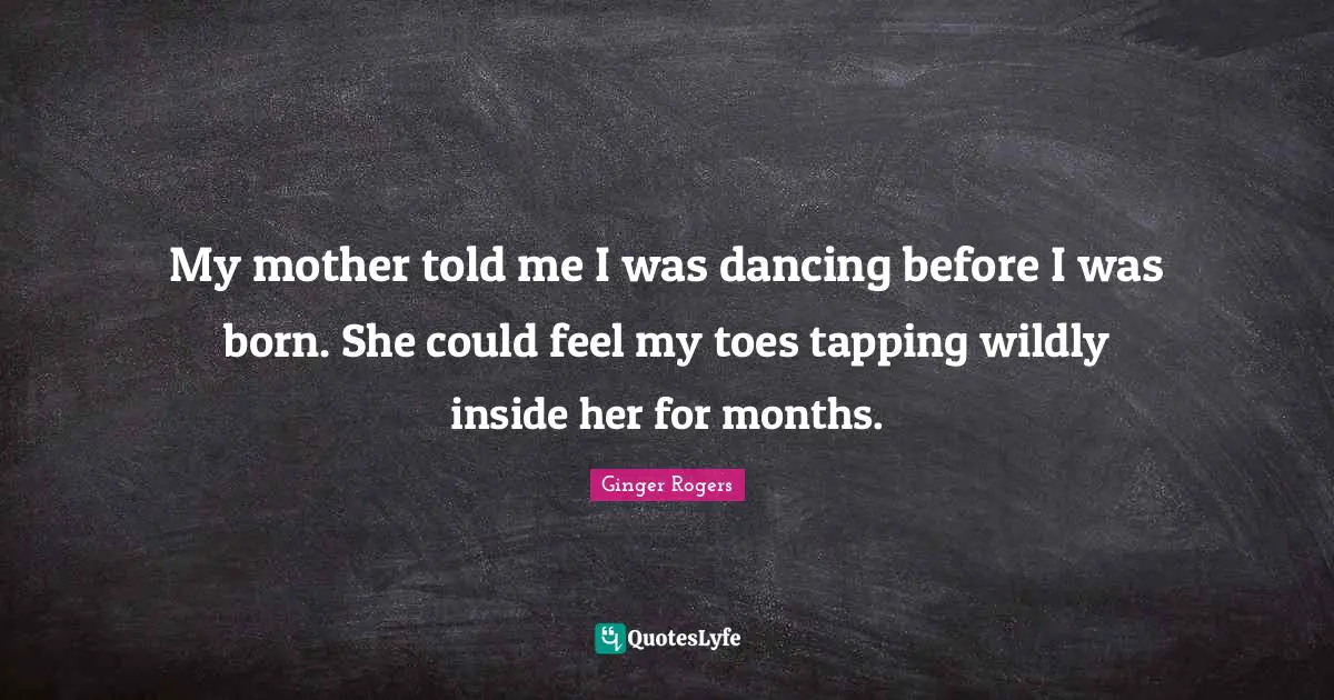 My mother told me I was dancing before I was born. She could feel my toes tapping wildly inside her for months.