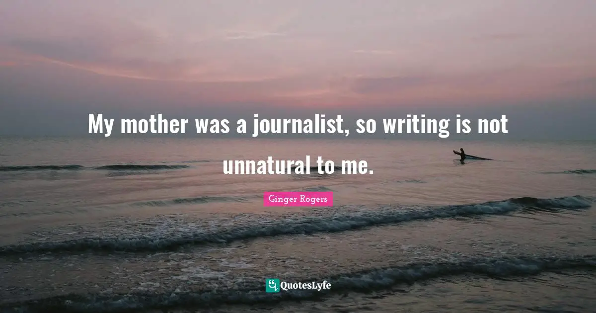 My mother was a journalist, so writing is not unnatural to me.