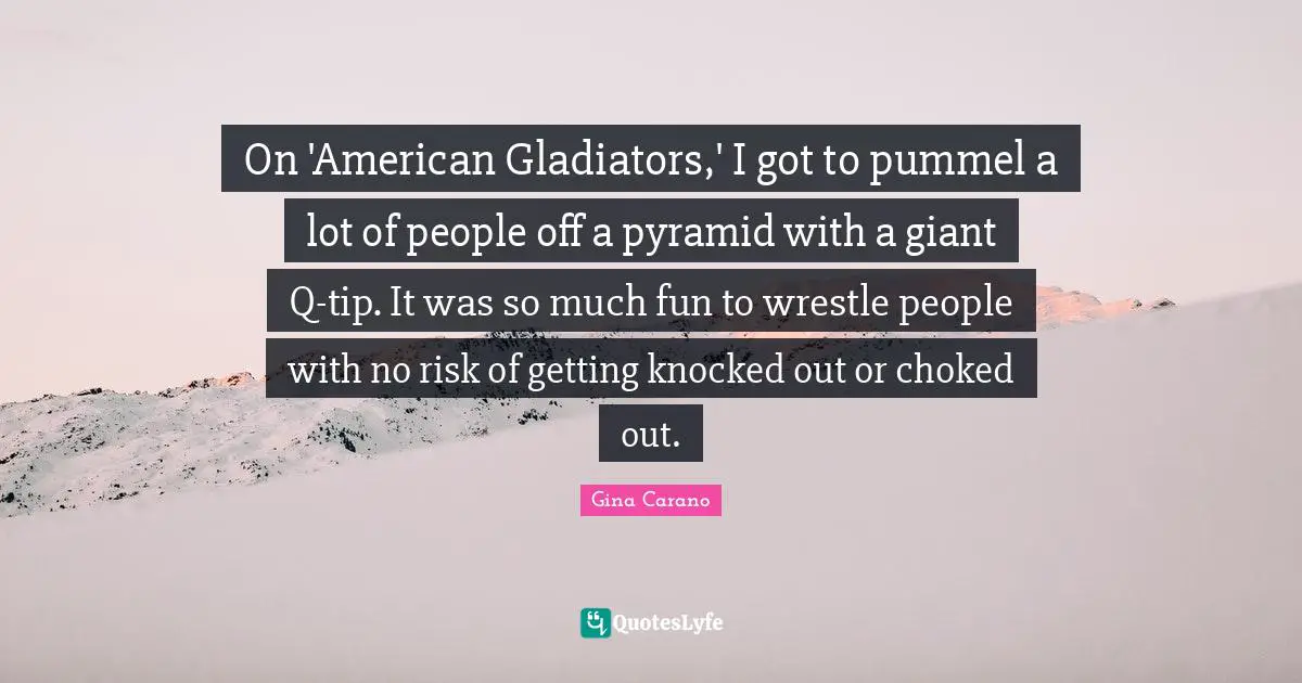 Gina Carano Quotes: "On 'American Gladiators,' I got to pummel a lot of people off a pyramid with a giant Q-tip. It was so much fun to wrestle people with no risk of getting knocked out or choked out."