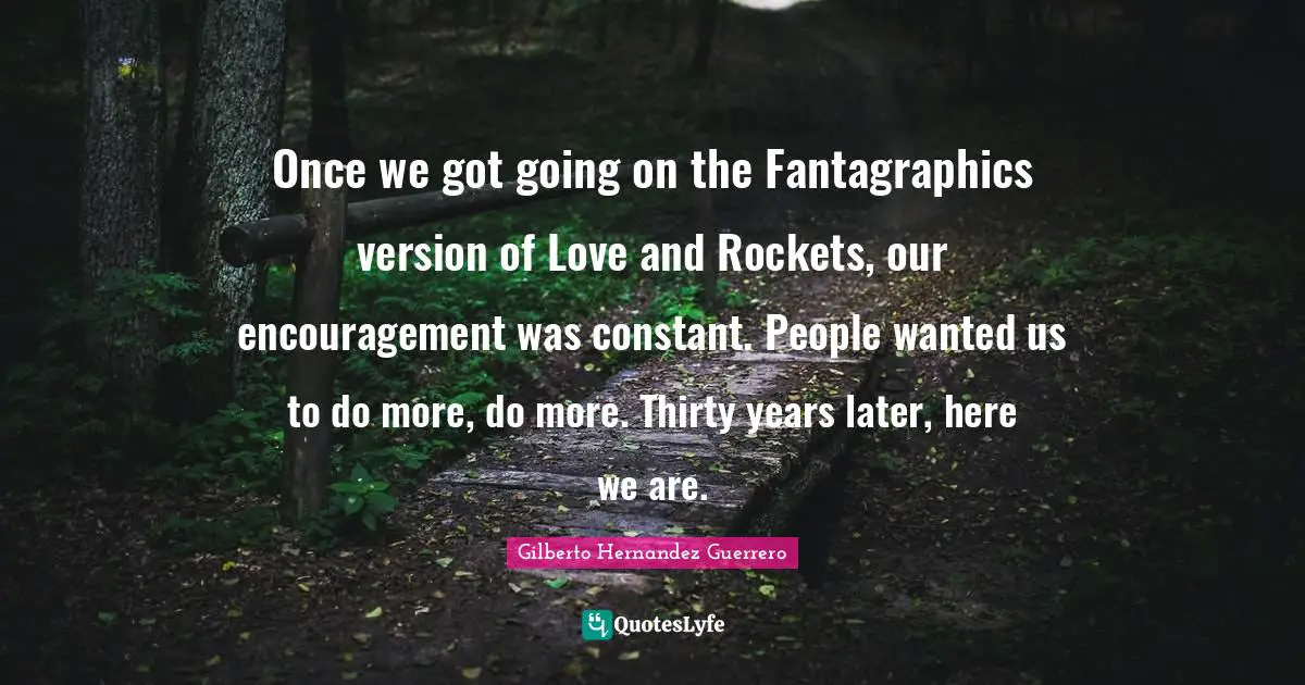 Once we got going on the Fantagraphics version of Love and Rockets, our encouragement was constant. People wanted us to do more, do more. Thirty years later, here we are.