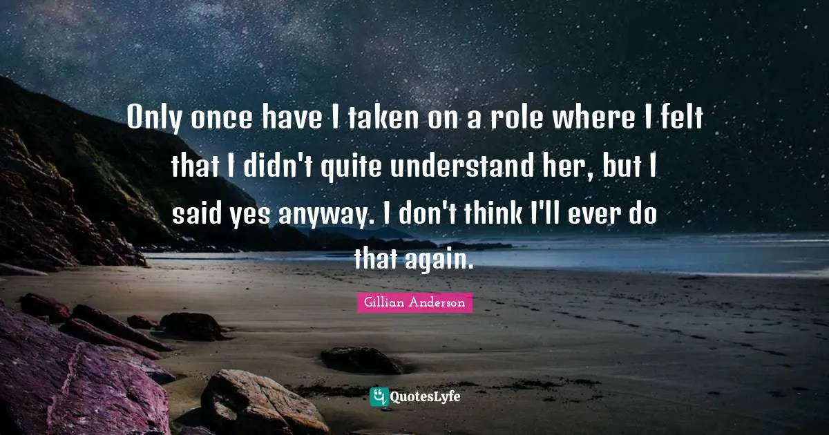 Only once have I taken on a role where I felt that I didn't quite understand her, but I said yes anyway. I don't think I'll ever do that again.