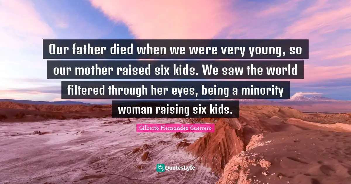 Our father died when we were very young, so our mother raised six kids. We saw the world filtered through her eyes, being a minority woman raising six kids.