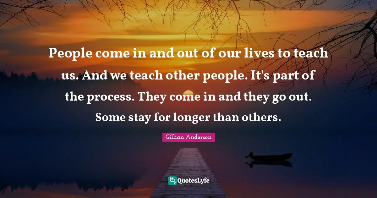 People come in and out of our lives to teach us. And we teach other people. It's part of the process. They come in and they go out. Some stay for longer than others.