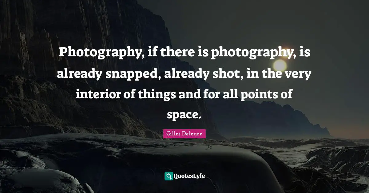 Photography, if there is photography, is already snapped, already shot, in the very interior of things and for all points of space.
