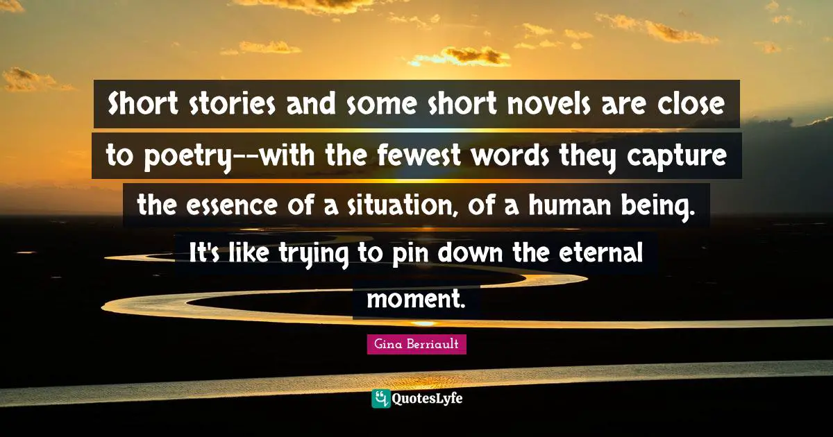 Short stories and some short novels are close to poetry--with the fewest words they capture the essence of a situation, of a human being. It's like trying to pin down the eternal moment.