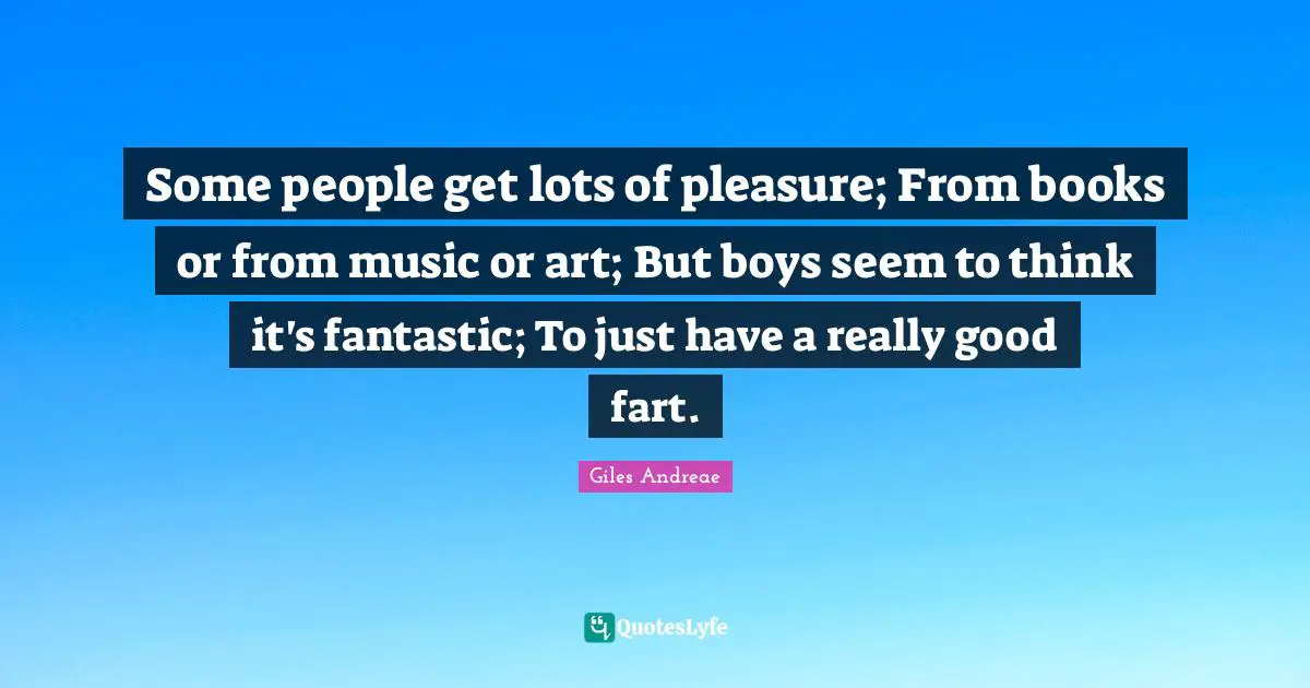 Some people get lots of pleasure; From books or from music or art; But boys seem to think it's fantastic; To just have a really good fart.