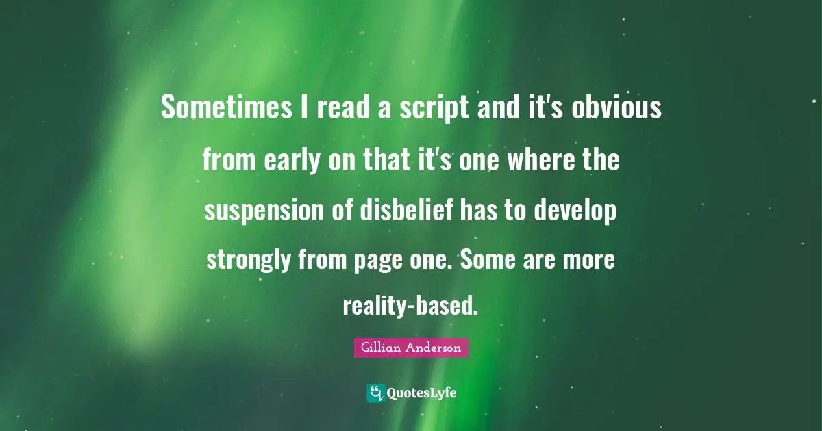 Sometimes I read a script and it's obvious from early on that it's one where the suspension of disbelief has to develop strongly from page one. Some are more reality-based.