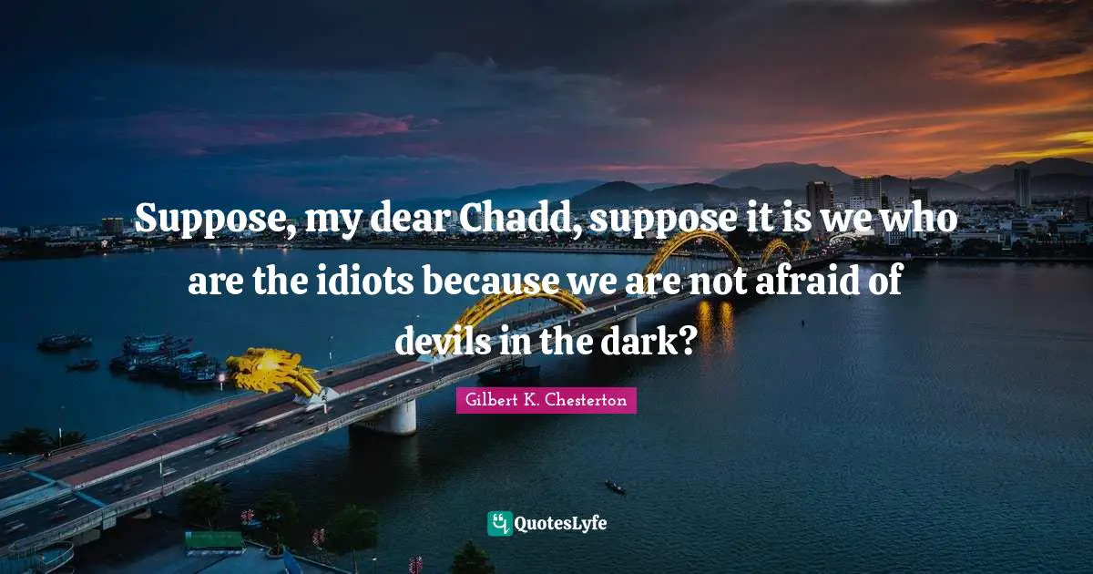 Suppose, my dear Chadd, suppose it is we who are the idiots because we are not afraid of devils in the dark?