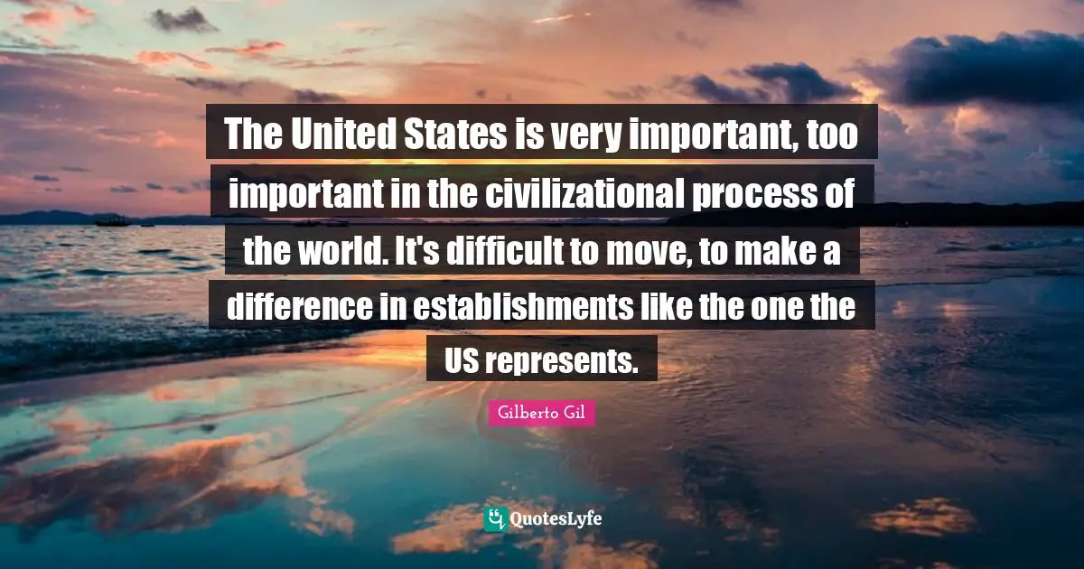 The United States is very important, too important in the civilizational process of the world. It's difficult to move, to make a difference in establishments like the one the US represents.