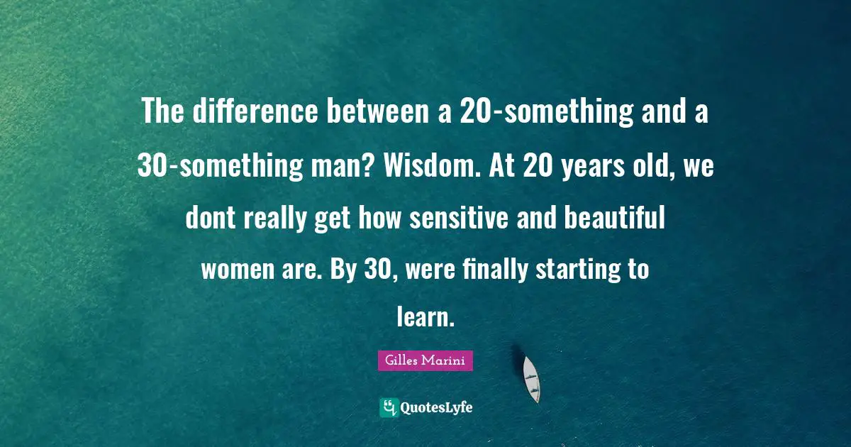 The difference between a 20-something and a 30-something man? Wisdom. At 20 years old, we dont really get how sensitive and beautiful women are. By 30, were finally starting to learn.