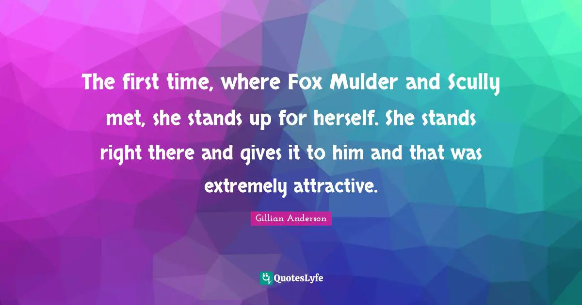 The first time, where Fox Mulder and Scully met, she stands up for herself. She stands right there and gives it to him and that was extremely attractive.