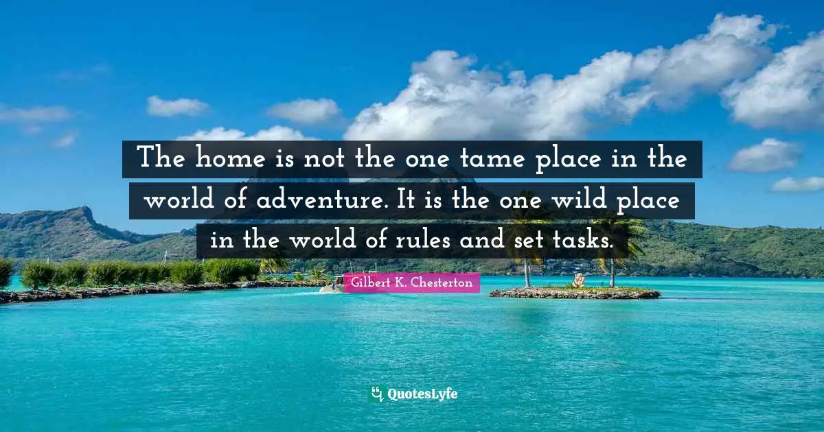 Gilbert K. Chesterton Quotes: "The home is not the one tame place in the world of adventure. It is the one wild place in the world of rules and set tasks."