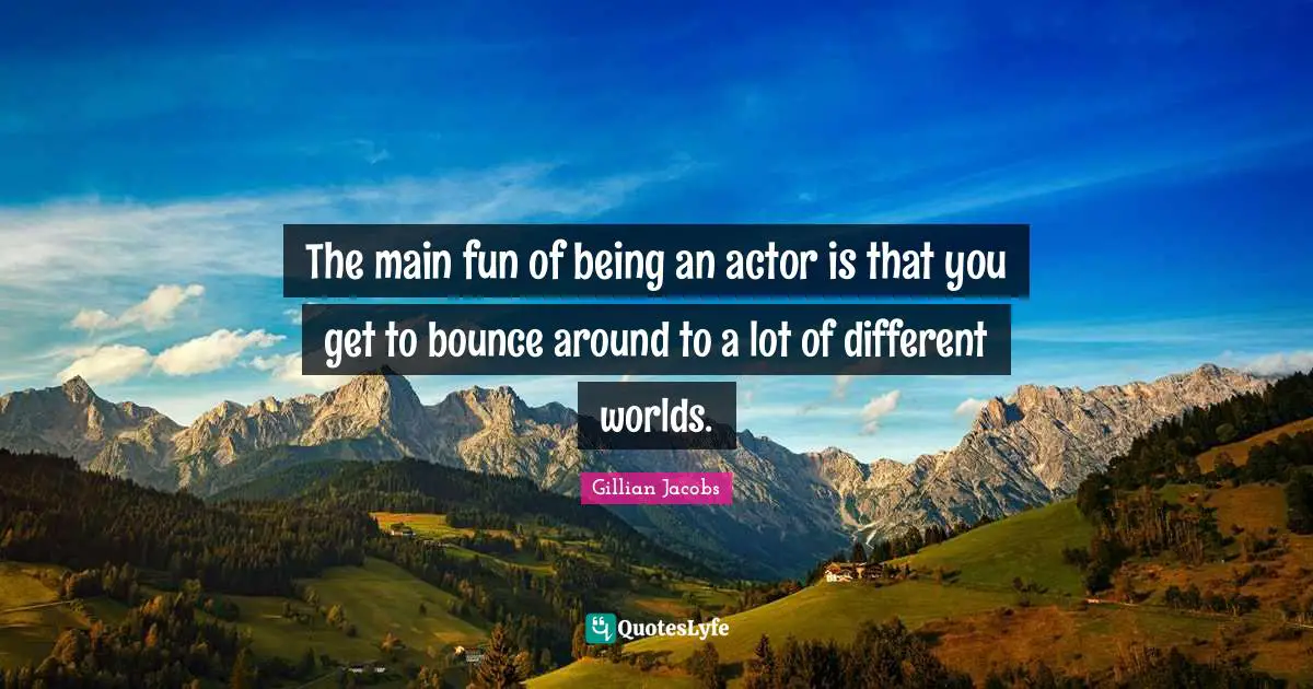 The main fun of being an actor is that you get to bounce around to a lot of different worlds.