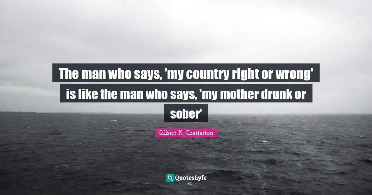The man who says, 'my country right or wrong' is like the man who says, 'my mother drunk or sober'