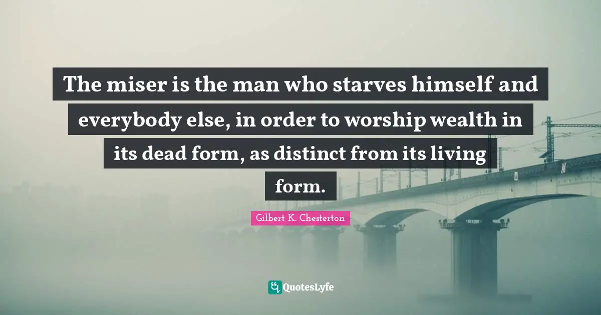 The miser is the man who starves himself and everybody else, in order to worship wealth in its dead form, as distinct from its living form.