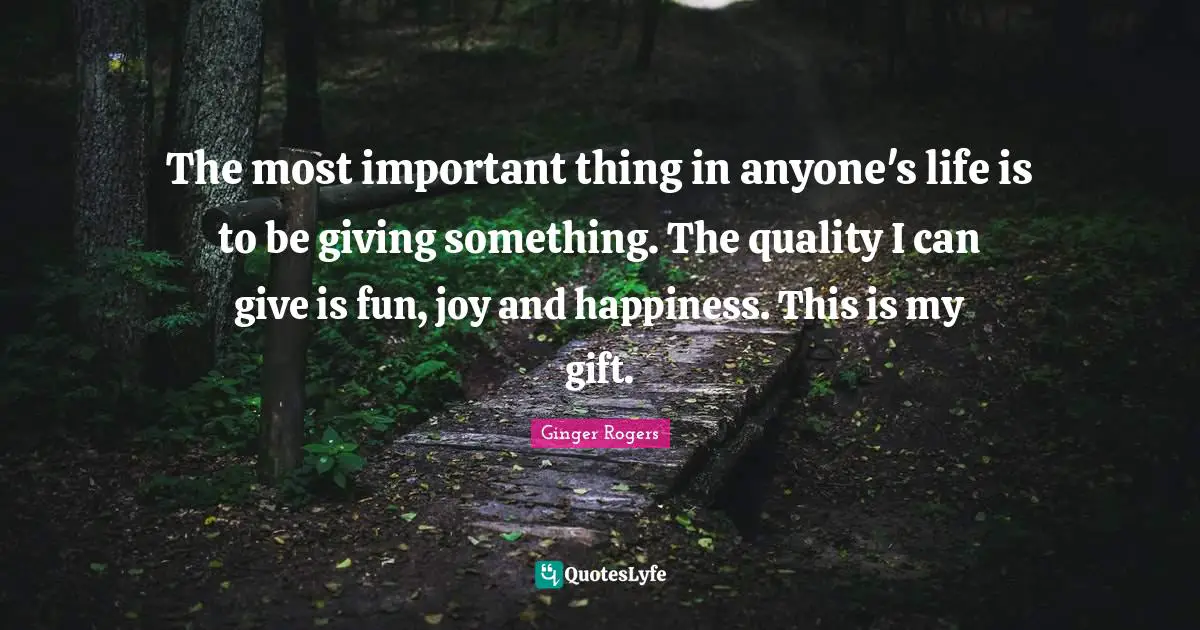 The most important thing in anyone's life is to be giving something. The quality I can give is fun, joy and happiness. This is my gift.