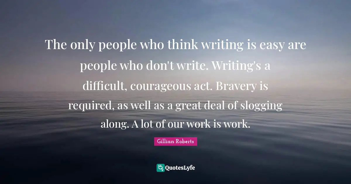The only people who think writing is easy are people who don't write. Writing's a difficult, courageous act. Bravery is required, as well as a great deal of slogging along. A lot of our work is work.