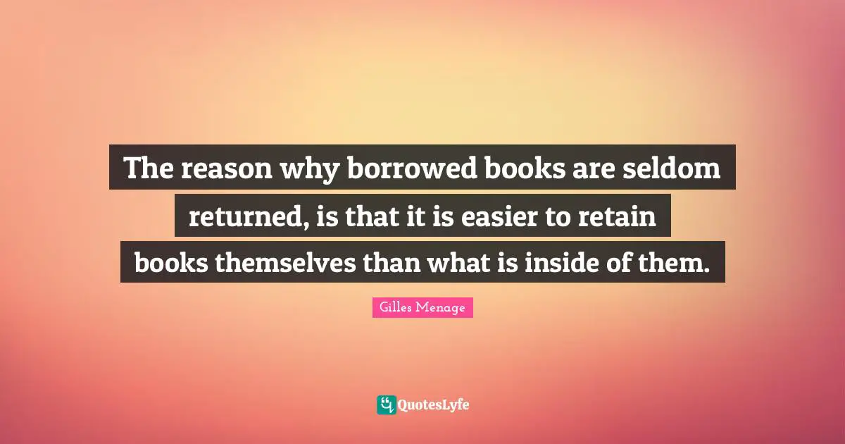The reason why borrowed books are seldom returned, is that it is easier to retain books themselves than what is inside of them.