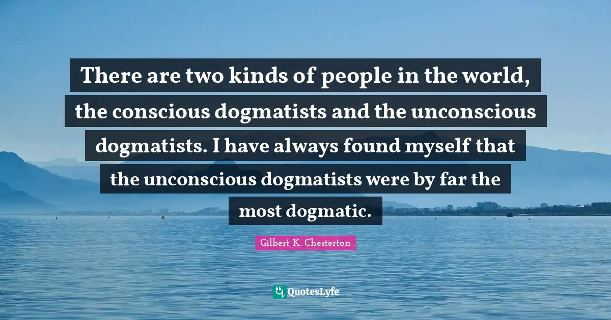 There are two kinds of people in the world, the conscious dogmatists and the unconscious dogmatists. I have always found myself that the unconscious dogmatists were by far the most dogmatic.