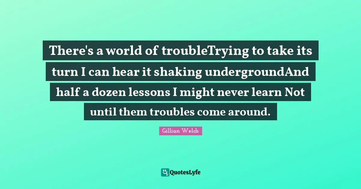 There's a world of troubleTrying to take its turn I can hear it shaking undergroundAnd half a dozen lessons I might never learn Not until them troubles come around.