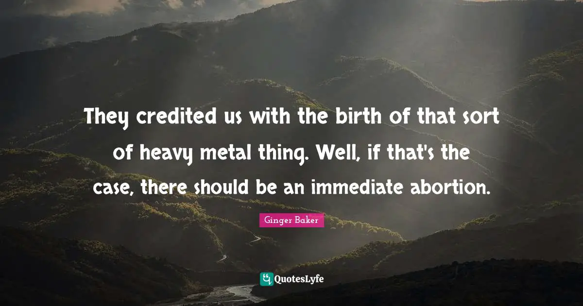 They credited us with the birth of that sort of heavy metal thing. Well, if that's the case, there should be an immediate abortion.