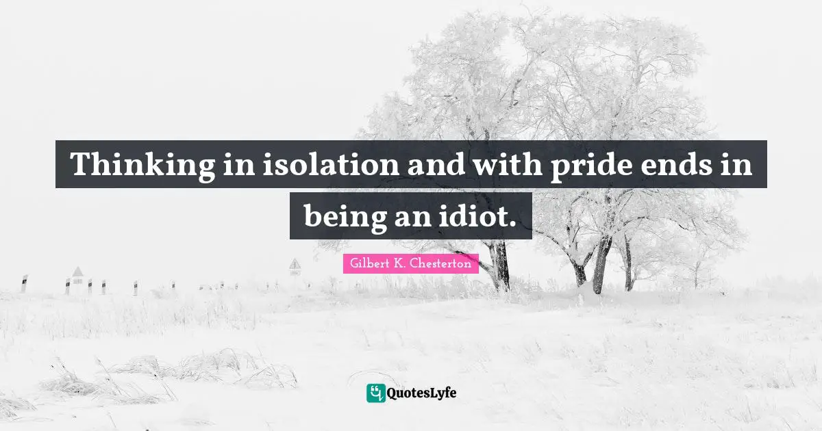 Thinking in isolation and with pride ends in being an idiot.