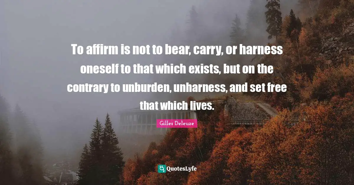 To affirm is not to bear, carry, or harness oneself to that which exists, but on the contrary to unburden, unharness, and set free that which lives.